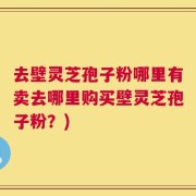 去壁灵芝孢子粉哪里有卖去哪里购买壁灵芝孢子粉？)