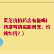 灵芝价格药店有售吗(药店可购买到灵芝，价钱如何？)