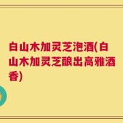 白山木加灵芝泡酒(白山木加灵芝酿出高雅酒香)