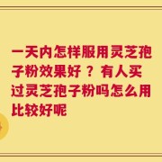 一天内怎样服用灵芝孢子粉效果好 ？有人买过灵芝孢子粉吗怎么用比较好呢