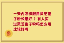 一天内怎样服用灵芝孢子粉效果好 ？有人买过灵芝孢子粉吗怎么用比较好呢