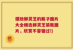 摆放鲜灵芝的瓶子图片大全精选鲜灵芝装瓶图片，欣赏不容错过!)