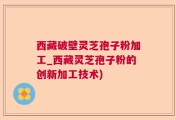 西藏破壁灵芝孢子粉加工_西藏灵芝孢子粉的创新加工技术)