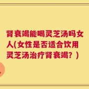 肾衰竭能喝灵芝汤吗女人(女性是否适合饮用灵芝汤治疗肾衰竭？)