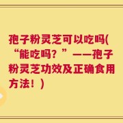 孢子粉灵芝可以吃吗(“能吃吗？”——孢子粉灵芝功效及正确食用方法！)