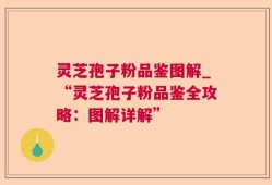 灵芝孢子粉品鉴图解_“灵芝孢子粉品鉴全攻略：图解详解”