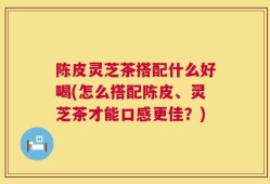 陈皮灵芝茶搭配什么好喝(怎么搭配陈皮、灵芝茶才能口感更佳？)