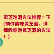 灵芝泡酒方法推荐一下(制作美味灵芝酒，详细教你泡灵芝酒的方法！)