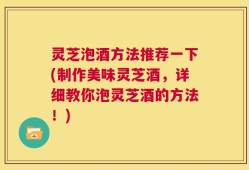 灵芝泡酒方法推荐一下(制作美味灵芝酒，详细教你泡灵芝酒的方法！)
