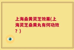 上海桑黄灵芝效果(上海灵芝桑黄丸有何功效？)