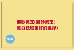 磨砂灵芝(磨砂灵芝：美白祛斑更好的选择)
