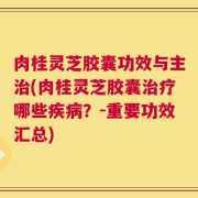 肉桂灵芝胶囊功效与主治(肉桂灵芝胶囊治疗哪些疾病？-重要功效汇总)