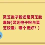 灵芝孢子粉还是灵芝胶囊好(灵芝孢子粉与灵芝胶囊：哪个更好？)