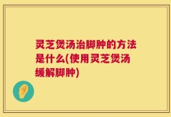 灵芝煲汤治脚肿的方法是什么(使用灵芝煲汤缓解脚肿)