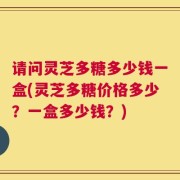 请问灵芝多糖多少钱一盒(灵芝多糖价格多少？一盒多少钱？)