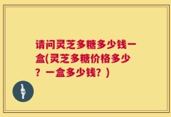 请问灵芝多糖多少钱一盒(灵芝多糖价格多少？一盒多少钱？)