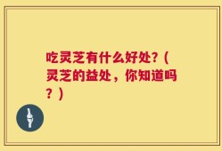 吃灵芝有什么好处？(灵芝的益处，你知道吗？)