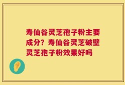 寿仙谷灵芝孢子粉主要成分？寿仙谷灵芝破壁灵芝孢子粉效果好吗