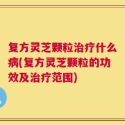 复方灵芝颗粒治疗什么病(复方灵芝颗粒的功效及治疗范围)