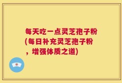 每天吃一点灵芝孢子粉(每日补充灵芝孢子粉，增强体质之道)