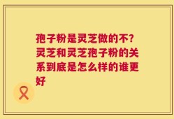 孢子粉是灵芝做的不？灵芝和灵芝孢子粉的关系到底是怎么样的谁更好