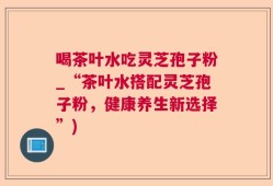 喝茶叶水吃灵芝孢子粉_“茶叶水搭配灵芝孢子粉，健康养生新选择”)