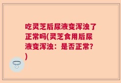 吃灵芝后尿液变浑浊了正常吗(灵芝食用后尿液变浑浊：是否正常？)