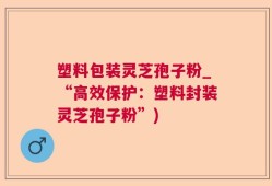 塑料包装灵芝孢子粉_“高效保护：塑料封装灵芝孢子粉”)