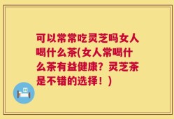可以常常吃灵芝吗女人喝什么茶(女人常喝什么茶有益健康？灵芝茶是不错的选择！)