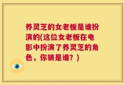 养灵芝的女老板是谁扮演的(这位女老板在电影中扮演了养灵芝的角色，你猜是谁？)