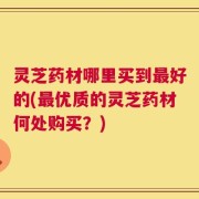 灵芝药材哪里买到最好的(最优质的灵芝药材何处购买？)