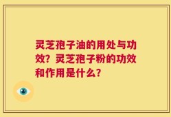 灵芝孢子油的用处与功效？灵芝孢子粉的功效和作用是什么？