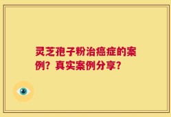 灵芝孢子粉治癌症的案例？真实案例分享？
