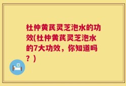杜仲黄芪灵芝泡水的功效(杜仲黄芪灵芝泡水的7大功效，你知道吗？)