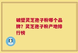 破壁灵芝孢子粉哪个品牌？灵芝孢子粉产地排行榜