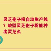 灵芝孢子粉自动生产线？破壁灵芝孢子粉能种出灵芝么