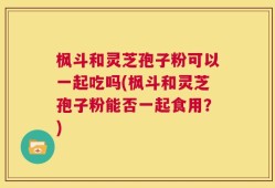 枫斗和灵芝孢子粉可以一起吃吗(枫斗和灵芝孢子粉能否一起食用？)