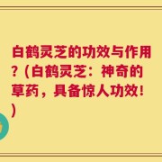 白鹤灵芝的功效与作用？(白鹤灵芝：神奇的草药，具备惊人功效！)