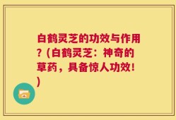 白鹤灵芝的功效与作用？(白鹤灵芝：神奇的草药，具备惊人功效！)