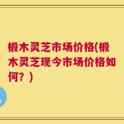 椴木灵芝市场价格(椴木灵芝现今市场价格如何？)