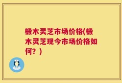 椴木灵芝市场价格(椴木灵芝现今市场价格如何？)