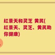 红景天和灵芝 黄芪(红景天、灵芝、黄芪助你健康)