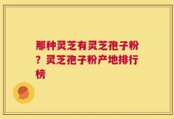 那种灵芝有灵芝孢子粉？灵芝孢子粉产地排行榜