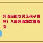 醉酒后能吃灵芝孢子粉吗？八戒醉酒戏嫦娥原文