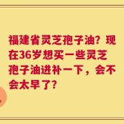福建省灵芝孢子油？现在36岁想买一些灵芝孢子油进补一下，会不会太早了？