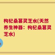 枸杞桑葚灵芝水(天然养生神器：枸杞桑葚灵芝水)