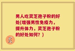 男人吃灵芝孢子粉的好处(增强男性免疫力，提升体力，灵芝孢子粉的好处如何？)