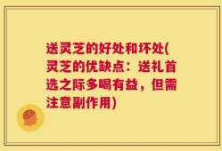 送灵芝的好处和坏处(灵芝的优缺点：送礼首选之际多喝有益，但需注意副作用)
