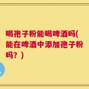 喝孢子粉能喝啤酒吗(能在啤酒中添加孢子粉吗？)