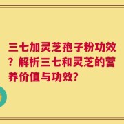 三七加灵芝孢子粉功效？解析三七和灵芝的营养价值与功效？